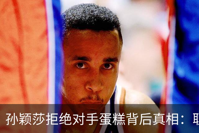 孙颖莎拒绝对手蛋糕背后真相：职业操守与团队规定